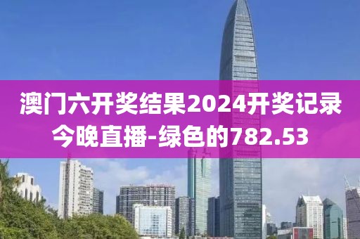 澳门六开奖结果2024开奖记录今晚直播-绿色的782.53