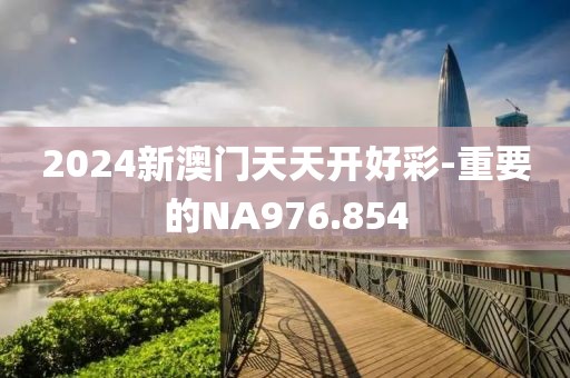 2024新澳门天天开好彩-重要的NA976.854
