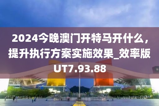 2024今晚澳门开特马开什么，提升执行方案实施效果_效率版UT7.93.88