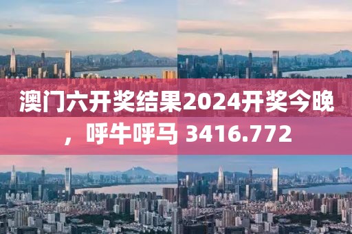 澳门六开奖结果2024开奖今晚，呼牛呼马 3416.772