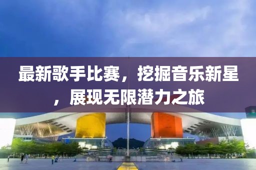 最新歌手比赛，挖掘音乐新星，展现无限潜力之旅