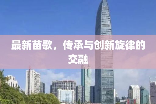 最新苗歌，传承与创新旋律的交融