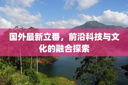 国外最新立番，前沿科技与文化的融合探索