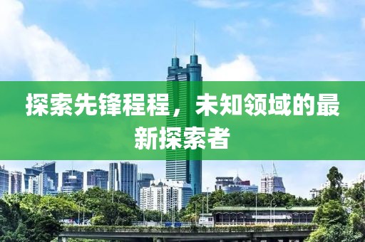 探索先锋程程，未知领域的最新探索者