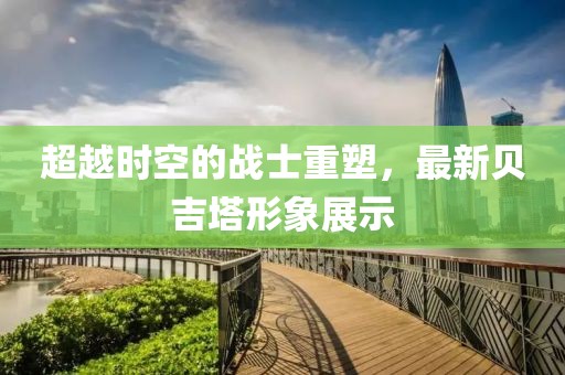 超越时空的战士重塑，最新贝吉塔形象展示
