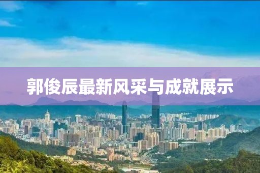 郭俊辰最新风采与成就展示
