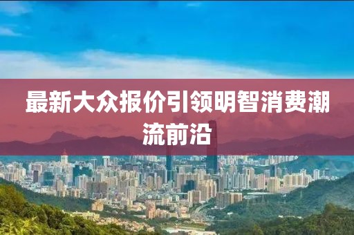 最新大众报价引领明智消费潮流前沿