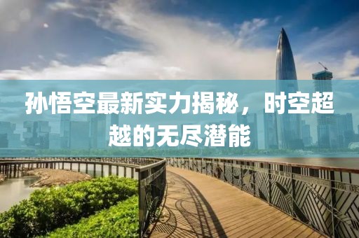 孙悟空最新实力揭秘，时空超越的无尽潜能