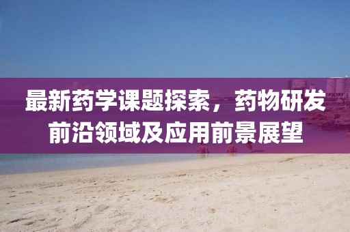 最新药学课题探索，药物研发前沿领域及应用前景展望