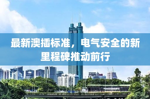 最新澳插标准，电气安全的新里程碑推动前行