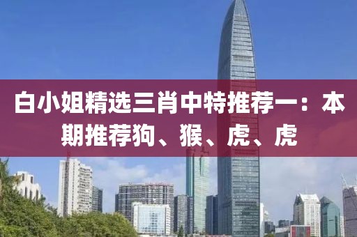 白小姐精选三肖中特推荐一：本期推荐狗、猴、虎、虎