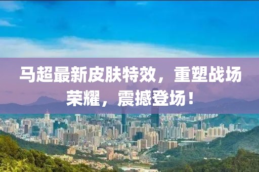 马超最新皮肤特效，重塑战场荣耀，震撼登场！