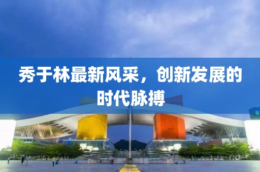 秀于林最新风采，创新发展的时代脉搏
