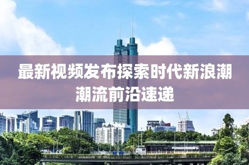 最新视频发布探索时代新浪潮潮流前沿速递