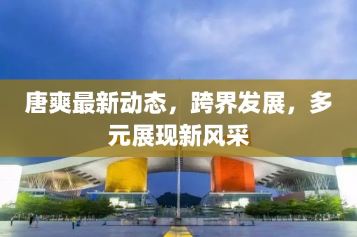唐爽最新动态，跨界发展，多元展现新风采