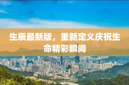 生辰最新版，重新定义庆祝生命精彩瞬间