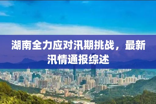 湖南全力应对汛期挑战，最新汛情通报综述
