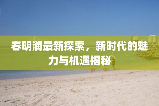 春明润最新探索，新时代的魅力与机遇揭秘