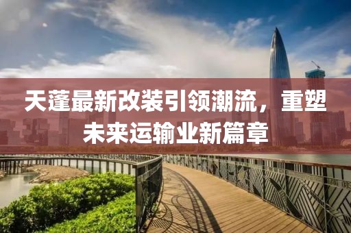 天蓬最新改装引领潮流，重塑未来运输业新篇章