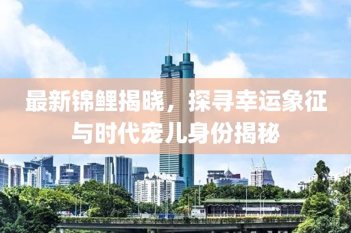 最新锦鲤揭晓，探寻幸运象征与时代宠儿身份揭秘