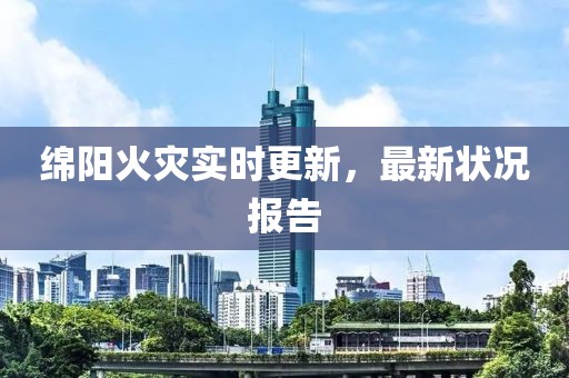 绵阳火灾实时更新，最新状况报告