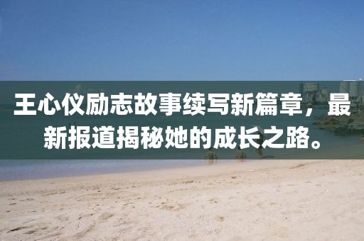 王心仪励志故事续写新篇章，最新报道揭秘她的成长之路。
