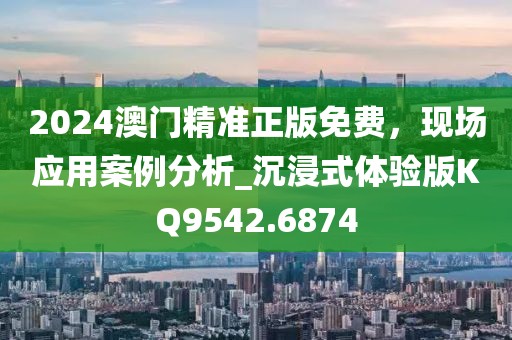 2024澳门精准正版免费，现场应用案例分析_沉浸式体验版KQ9542.6874
