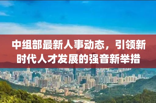 中组部最新人事动态，引领新时代人才发展的强音新举措