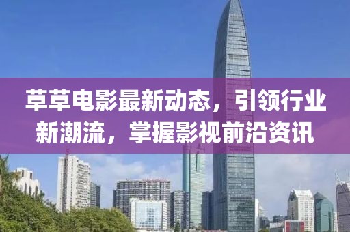 草草电影最新动态，引领行业新潮流，掌握影视前沿资讯