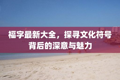 福字最新大全，探寻文化符号背后的深意与魅力