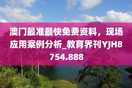 澳门最准最快免费资料，现场应用案例分析_教育界刊YJH8754.888