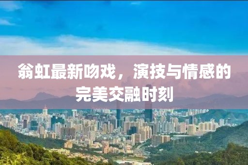 翁虹最新吻戏，演技与情感的完美交融时刻