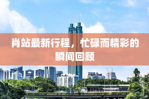 肖站最新行程，忙碌而精彩的瞬间回顾
