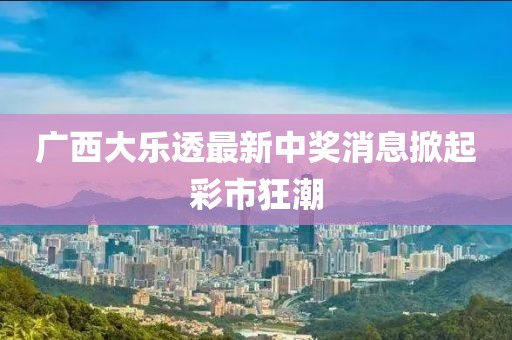 广西大乐透最新中奖消息掀起彩市狂潮