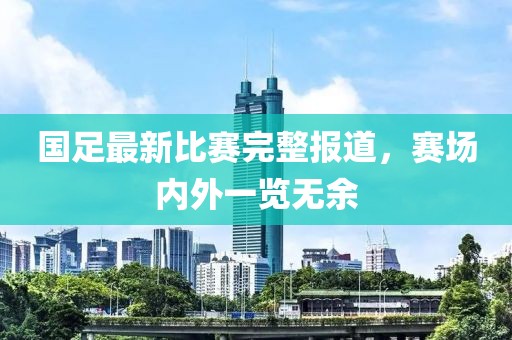 国足最新比赛完整报道，赛场内外一览无余