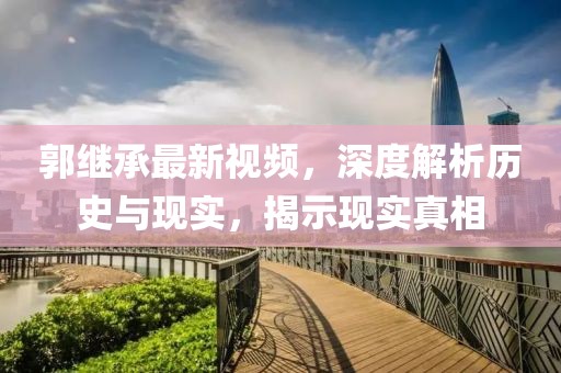 郭继承最新视频，深度解析历史与现实，揭示现实真相