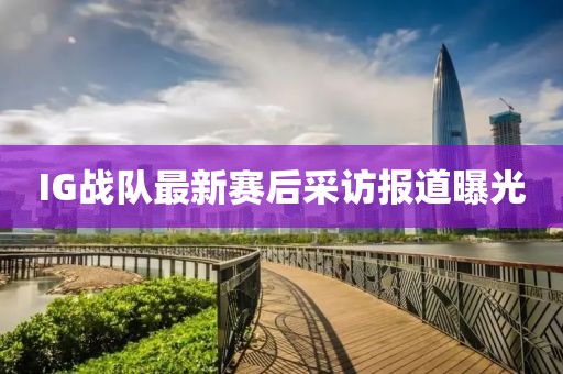 IG战队最新赛后采访报道曝光