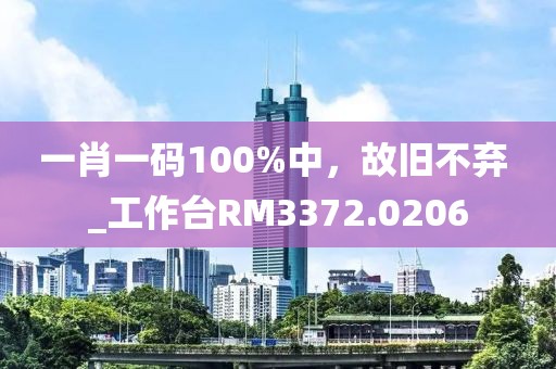 一肖一码100%中，故旧不弃 _工作台RM3372.0206