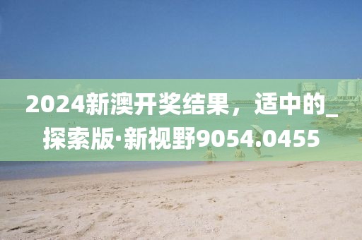 2024新澳开奖结果，适中的_探索版·新视野9054.0455