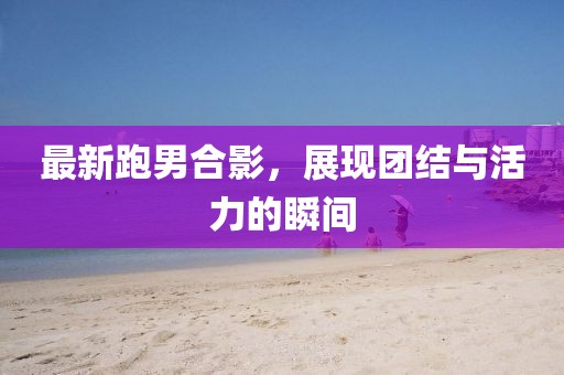 最新跑男合影，展现团结与活力的瞬间