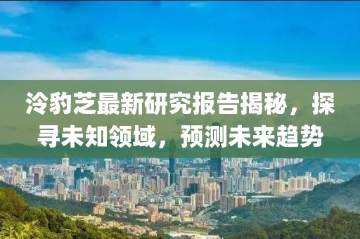 泠豹芝最新研究报告揭秘，探寻未知领域，预测未来趋势