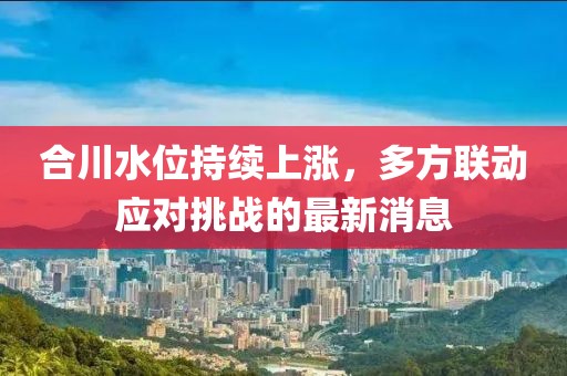 合川水位持续上涨，多方联动应对挑战的最新消息