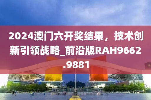 2024澳门六开奖结果，技术创新引领战略_前沿版RAH9662.9881