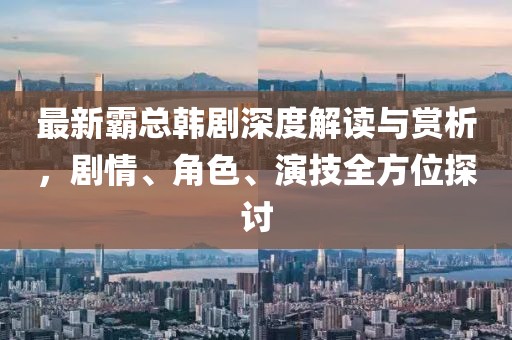 最新霸总韩剧深度解读与赏析，剧情、角色、演技全方位探讨
