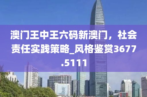 澳门王中王六码新澳门，社会责任实践策略_风格鉴赏3677.5111