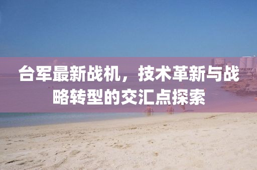 台军最新战机，技术革新与战略转型的交汇点探索