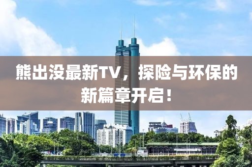 熊出没最新TV，探险与环保的新篇章开启！