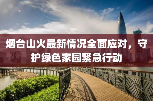 烟台山火最新情况全面应对，守护绿色家园紧急行动
