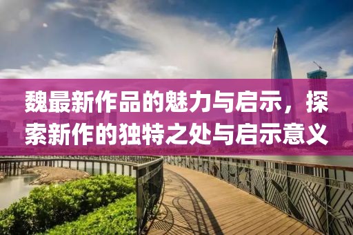 魏最新作品的魅力与启示，探索新作的独特之处与启示意义