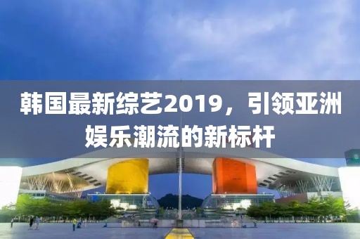 韩国最新综艺2019，引领亚洲娱乐潮流的新标杆